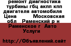 ремонт диагностика турбины гбц акпп кпп двигателя автомобиля › Цена ­ 777 - Московская обл., Раменский р-н, Раменское г. Авто » Услуги   